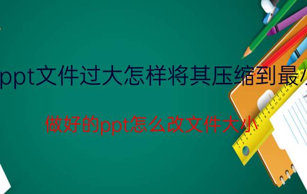 ppt文件过大怎样将其压缩到最小 做好的ppt怎么改文件大小？